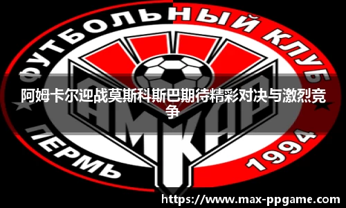 阿姆卡尔迎战莫斯科斯巴期待精彩对决与激烈竞争